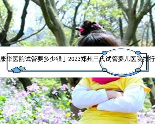 「东莞康华医院试管要多少钱」2023郑州三代试管婴儿医院排行榜一览