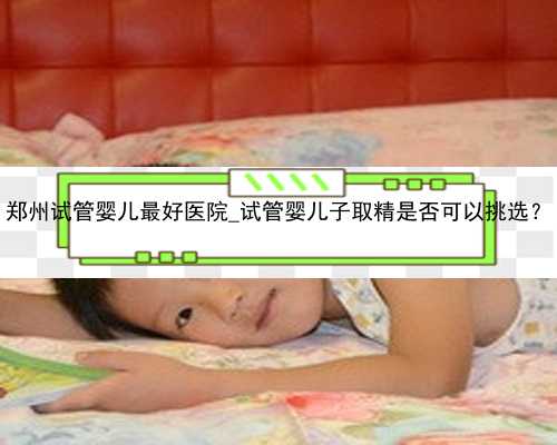 郑州试管婴儿最好医院_试管婴儿子取精是否可以挑选？