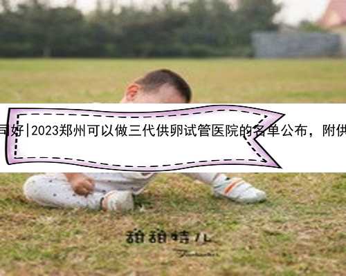 郑州代孕哪家公司好|2023郑州可以做三代供卵试管医院的名单公布，附供卵试管